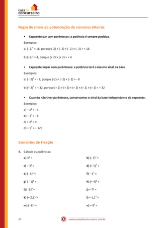 Regra de sinais da potenciação de números inteiros
•• Expoente par com parênteses: a potência é sempre positiva.
Exemplos:
a) (- 2)4 = 16, porque (-2) × (- 2) × (- 2) × (- 2) = + 16
b) (+2)² = 4, porque (+ 2) × (+ 2) = + 4
•• Expoente ímpar com parênteses: a potência terá o mesmo sinal da base
Exemplos:
a) ( - 2)3 = - 8, porque (-2) × (- 2) × (- 2) = - 8
b) (+ 2)5 = + 32, porque (+ 2) × (+ 2) × (+ 2) × (+ 2) × (+ 2) = + 32
•• Quando não tiver parênteses, conservamos o sinal da base independente do expoente.
Exemplos:
a) – 2² = - 4
b) – 23 = - 8
c) + 3² = 9
d) + 53 = + 125

Exercícios de Fixação
4.	 Calcule as potências:
a) 3² = 						
c) – 3² = 						

d) (+ 5)3 =

e) (- 6)² = 						

f) – 43 =

g) ( - 1)² = 						

h) (+ 4)² =

i) ( -5)0 =						

j) – 7² =

k) (– 2,1)²=					

l) – 1,13 =

m) ( -8)² = 						

20

b) (- 3)² =

n) – 8² =

www.acasadoconcurseiro.com.br

 