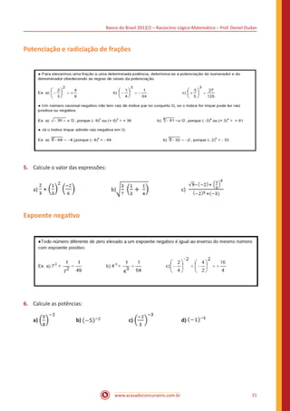 Banco do Brasil 2013/2 – Raciocínio Lógico-Matemático – Prof. Daniel Dudan

Potenciação e radiciação de frações

5.	 Calcule o valor das expressões:
a) +

			

b)

		

c)

Expoente negativo

6.	 Calcule as potências:
a)

		

b)

		

c)

		

www.acasadoconcurseiro.com.br

d)

21

 