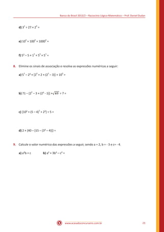 Banco do Brasil 2013/2 – Raciocínio Lógico-Matemático – Prof. Daniel Dudan

d) 33 ÷ 27 × 20 =

e) 100 + 1000 + 10000 =

f) 5² – 5 × 15 + 50 × 53 =
8.	 Elimine os sinais de associação e resolva as expressões numéricas a seguir:
a) 53 – 2² × [24 + 2 × (23 – 3)] + 100 =

b) 71 – [25 – 3 × (2² - 1)] +

÷7=

c) [10² + (5 – 4)3 + 2²] ÷ 5 =

d) 2 × {40 – [15 – (3² – 4)]} =

9.	 Calcule o valor numérico das expressões a seguir, sendo a = 2, b = - 3 e c= - 4.
a) a²b + c 		

b) a² + 3b² – c² =

www.acasadoconcurseiro.com.br

23

 