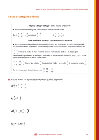 Banco do Brasil 2013/2 – Raciocínio Lógico-Matemático – Prof. Daniel Dudan

Adição e subtração de frações

11.	 Calcule o valor das expressões e simplifique quando for possível:
a)

+

b)

+ 2 - 		

c)

-

-

-

		

		

d) + (-0,3) +

www.acasadoconcurseiro.com.br

25

 
