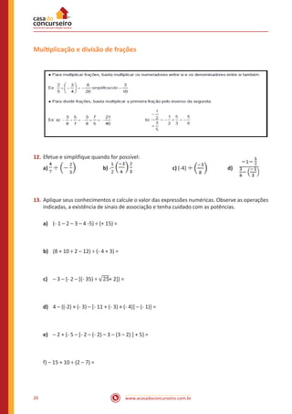 Multiplicação e divisão de frações

12.	 Efetue e simplifique quando for possível:
a)

	

b) -

	

c) (-4)

		

d)

13.	 Aplique seus conhecimentos e calcule o valor das expressões numéricas. Observe as operações
indicadas, a existência de sinais de associação e tenha cuidado com as potências.
a)	 (- 1 – 2 – 3 – 4 -5) ÷ (+ 15) =

b)	 (8 + 10 ÷ 2 – 12) ÷ (- 4 + 3) =

c)	 – 3 – {- 2 – [(- 35) ÷

+ 2]} =

d)	 4 – {(-2) × (- 3) – [- 11 + (- 3) × (- 4)] – (- 1)} =

e)	 – 2 + {- 5 – [- 2 – (- 2) – 3 – (3 – 2) ] + 5} =

f) – 15 + 10 ÷ (2 – 7) =

26

www.acasadoconcurseiro.com.br

 