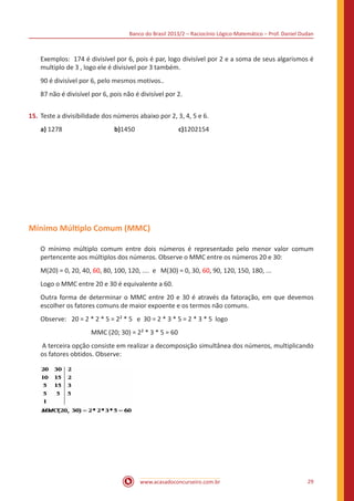 Banco do Brasil 2013/2 – Raciocínio Lógico-Matemático – Prof. Daniel Dudan

Exemplos: 174 é divisível por 6, pois é par, logo divisível por 2 e a soma de seus algarismos é
multiplo de 3 , logo ele é divisivel por 3 também.
90 é divisível por 6, pelo mesmos motivos..
87 não é divisível por 6, pois não é divisível por 2.
15.	 Teste a divisibilidade dos números abaixo por 2, 3, 4, 5 e 6.
a) 1278			

b)1450			

c)1202154

Mínimo Múltiplo Comum (MMC)
O mínimo múltiplo comum entre dois números é representado pelo menor valor comum
pertencente aos múltiplos dos números. Observe o MMC entre os números 20 e 30:
M(20) = 0, 20, 40, 60, 80, 100, 120, .... e M(30) = 0, 30, 60, 90, 120, 150, 180, ...
Logo o MMC entre 20 e 30 é equivalente a 60.
Outra forma de determinar o MMC entre 20 e 30 é através da fatoração, em que devemos
escolher os fatores comuns de maior expoente e os termos não comuns.
Observe:	 20 = 2 * 2 * 5 = 2² * 5 e 30 = 2 * 3 * 5 = 2 * 3 * 5 logo
MMC (20; 30) = 2² * 3 * 5 = 60
A terceira opção consiste em realizar a decomposição simultânea dos números, multiplicando
os fatores obtidos. Observe:

www.acasadoconcurseiro.com.br

29

 