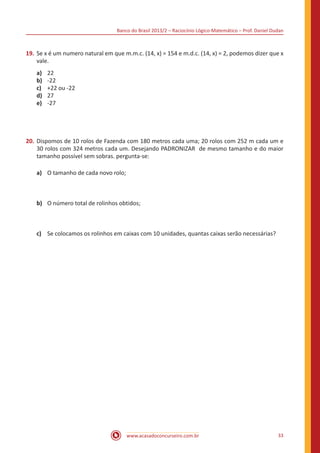 Banco do Brasil 2013/2 – Raciocínio Lógico-Matemático – Prof. Daniel Dudan

19.	 Se x é um numero natural em que m.m.c. (14, x) = 154 e m.d.c. (14, x) = 2, podemos dizer que x
vale.
a)	
b)	
c)	
d)	
e)	

22
-22
+22 ou -22
27
-27

20.	 Dispomos de 10 rolos de Fazenda com 180 metros cada uma; 20 rolos com 252 m cada um e
30 rolos com 324 metros cada um. Desejando PADRONIZAR  de mesmo tamanho e do maior
tamanho possível sem sobras. pergunta-se:
a)	 O tamanho de cada novo rolo;

b)	 O número total de rolinhos obtidos;

c)	 Se colocamos os rolinhos em caixas com 10 unidades, quantas caixas serão necessárias?

www.acasadoconcurseiro.com.br

33

 