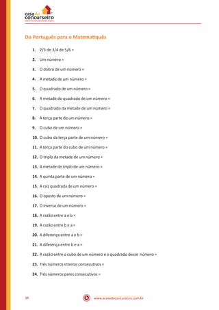 Do Português para o Matematiquês
1.	 2/3 de 3/4 de 5/6 =
2.	 Um número =
3.	 O dobro de um número =
4.	 A metade de um número =
5.	 O quadrado de um número =
6.	 A metade do quadrado de um número =
7.	 O quadrado da metade de um número =
8.	 A terça parte de um número =
9.	 O cubo de um número =
10.	 O cubo da terça parte de um número =
11.	 A terça parte do cubo de um número =
12.	 O triplo da metade de um número =
13.	 A metade do triplo de um número =
14.	 A quinta parte de um número =
15.	 A raiz quadrada de um número =
16.	 O oposto de um número =
17.	 O inverso de um número =
18.	 A razão entre a e b =
19.	 A razão entre b e a =
20.	 A diferença entre a e b =
21.	 A diferença entre b e a =
22.	 A razão entre o cubo de um número e o quadrado desse número =
23.	 Três números inteiros consecutivos =
24.	 Três números pares consecutivos =

34

www.acasadoconcurseiro.com.br

 