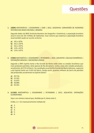 Questões

1.	 (3609) MATEMÁTICA | CESGRANRIO | CMB | 2012. ASSUNTOS: CONVERSÃO DE NÚMEROS
INTEIROS NAS BASES DECIMAL E BINÁRIA
Segundo dados do IBGE (Instituto Brasileiro de Geografia e Estatística), a população brasileira
atual é cerca de 191 milhões de habitantes. Esse número que expressa a população brasileira
atual também pode ser escrito na forma
a)	
b)	
c)	
d)	
e)	

191 x 10^8.
19,1 x 10^8.
19,1 x 10^6.
1,91 x 10^8.
1,91 x 10^6.

2.	 (7204) MATEMÁTICA | CESGRANRIO | PETROBRÁS | 2010. ASSUNTOS: CÁLCULO NUMÉRICO |
OPERAÇÕES BÁSICAS | RACIOCÍNIO LÓGICO
Segundo a ANP, Espírito Santo e Rio Grande do Norte estão entre os estados brasileiros que
mais produzem petróleo, atrás apenas do Rio de Janeiro. Juntos, esses dois estados produzem,
anualmente, 64.573 mil barris. Se a produção anual do Rio Grande do Norte dobrasse, superaria
a do Espírito Santo em 2.423 mil barris. Sendo assim, quantos milhares de barris de petróleo
são produzidos anualmente no Espírito Santo?
a)	
b)	
c)	
d)	
e)	

20.716.
22.332.
31.075.
36.086.
42.241.

3.	 (11582) MATEMÁTICA | CESGRANRIO | PETROBRÁS | 2012. ASSUNTOS: OPERAÇÕES
ELEMENTARES
Seja x um número natural que, dividido por 6, deixa resto 2.
Então, ( x + 1) é necessariamente múltiplo de:
a)	
b)	
c)	
d)	
e)	

2.
3.
4.
5.
6.

www.acasadoconcurseiro.com.br

35

 