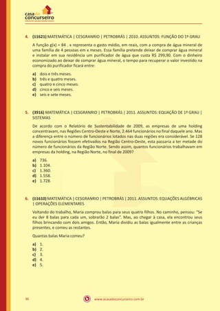 4.	 (11621) MATEMÁTICA | CESGRANRIO | PETROBRÁS | 2010. ASSUNTOS: FUNÇÃO DO 1º GRAU
A função g(x) = 84 . x representa o gasto médio, em reais, com a compra de água mineral de
uma família de 4 pessoas em x meses. Essa família pretende deixar de comprar água mineral
e instalar em sua residência um purificador de água que custa R$ 299,90. Com o dinheiro
economizado ao deixar de comprar água mineral, o tempo para recuperar o valor investido na
compra do purificador ficará entre:
a)	
b)	
c)	
d)	
e)	

dois e três meses.
três e quatro meses.
quatro e cinco meses.
cinco e seis meses.
seis e sete meses.

5.	 (3916) MATEMÁTICA | CESGRANRIO | PETROBRÁS | 2011. ASSUNTOS: EQUAÇÃO DE 1º GRAU |
SISTEMAS
De acordo com o Relatório de Sustentabilidade de 2009, as empresas de uma holding
concentravam, nas Regiões Centro-Oeste e Norte, 2.464 funcionários no final daquele ano. Mas
a diferença entre o número de funcionários lotados nas duas regiões era considerável. Se 128
novos funcionários fossem efetivados na Região Centro-Oeste, esta passaria a ter metade do
número de funcionários da Região Norte. Sendo assim, quantos funcionários trabalhavam em
empresas da holding, na Região Norte, no final de 2009?
a)	
b)	
c)	
d)	
e)	

736.
1.104.
1.360.
1.558.
1.728.

6.	 (11610) MATEMÁTICA | CESGRANRIO | PETROBRÁS | 2011. ASSUNTOS: EQUAÇÕES ALGÉBRICAS
| OPERAÇÕES ELEMENTARES
Voltando do trabalho, Maria comprou balas para seus quatro filhos. No caminho, pensou: “Se
eu der 8 balas para cada um, sobrarão 2 balas”. Mas, ao chegar à casa, ela encontrou seus
filhos brincando com dois amigos. Então, Maria dividiu as balas igualmente entre as crianças
presentes, e comeu as restantes.
Quantas balas Maria comeu?
a)	
b)	
c)	
d)	
e)	

36

1.
2.
3.
4.
5.

www.acasadoconcurseiro.com.br

 
