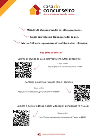 Mais de 600 alunos aprovados nos últimos concursos.
Alunos aprovados em todos os estados do país.
Mais de 160 alunos aprovados entre as 10 primeiras colocações.

Não deixe de acessar:

Confira os alunos da Casa aprovados em outros concursos:
Clique no link:
http://aprovados.acasadoconcurseiro.com.br

Participe do nosso grupo do BB no Facebook
Clique no link:
https://www.facebook.com/groups/418380464878272/

Compre o curso e adquira nossas videoaulas por apenas R$ 450,00.
Clique no link:
http://concursos.acasadoconcurseiro.com.br/?page_id=11938

www.acasadoconcurseiro.com.br

 