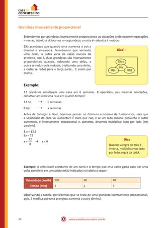 Grandeza inversamente proporcional
Entendemos por grandezas inversamente proporcionais as situações onde ocorrem operações
inversas, isto é, se dobramos uma grandeza, a outra é reduzida à metade.
São grandezas que quando uma aumenta a outra
diminui e vice-versa. Percebemos que variando
uma delas, a outra varia na razão inversa da
primeira. Isto é, duas grandezas são inversamente
proporcionais quando, dobrando uma delas, a
outra se reduz pela metade; triplicando uma delas,
a outra se reduz para a terça parte... E assim por
diante.

Dica!!
Dias
Op.

inv

H/d

Exemplo:
12 operários constroem uma casa em 6 semanas. 8 operários, nas mesmas condições,
construiriam a mesma casa em quanto tempo?
12 op.	

	

6 semanas

8 op.	

	

x semanas

Antes de começar a fazer, devemos pensar: se diminuiu o número de funcionários, será que
a velocidade da obra vai aumentar? É claro que não, e se um lado diminui enquanto o outro
aumentou, é inversamente proporcional e, portanto, devemos multiplicar lado por lado (em
paralelo).
8.x = 12.6
8x = 72
72
x =  à x = 9
8

Dica
Quando a regra de três é
inversa, multiplicamos lado
por lado, regra da LALA.

Exemplo: A velocidade constante de um carro e o tempo que esse carro gasta para dar uma
volta completa em uma pista estão indicados na tabela a seguir:
Velocidade (km/h)
Tempo (min)

120

60

40

1

2

3

Observando a tabela, percebemos que se trata de uma grandeza inversamente proporcional,
pois, à medida que uma grandeza aumenta a outra diminui.

42

www.acasadoconcurseiro.com.br

 