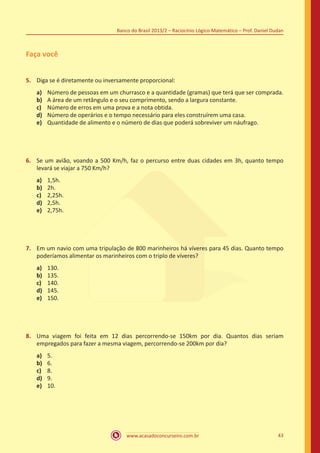 Banco do Brasil 2013/2 – Raciocínio Lógico-Matemático – Prof. Daniel Dudan

Faça você
5.	 Diga se é diretamente ou inversamente proporcional:
a)	
b)	
c)	
d)	
e)	

Número de pessoas em um churrasco e a quantidade (gramas) que terá que ser comprada.
A área de um retângulo e o seu comprimento, sendo a largura constante.
Número de erros em uma prova e a nota obtida.
Número de operários e o tempo necessário para eles construírem uma casa.
Quantidade de alimento e o número de dias que poderá sobreviver um náufrago.

6.	 Se um avião, voando a 500 Km/h, faz o percurso entre duas cidades em 3h, quanto tempo
levará se viajar a 750 Km/h?
a)	
b)	
c)	
d)	
e)	

1,5h.
2h.
2,25h.
2,5h.
2,75h.

7.	 Em um navio com uma tripulação de 800 marinheiros há víveres para 45 dias. Quanto tempo
poderíamos alimentar os marinheiros com o triplo de víveres?
a)	
b)	
c)	
d)	
e)	

130.
135.
140.
145.
150.

8.	 Uma viagem foi feita em 12 dias percorrendo-se 150km por dia. Quantos dias seriam
empregados para fazer a mesma viagem, percorrendo-se 200km por dia?
a)	
b)	
c)	
d)	
e)	

5.
6.
8.
9.
10.

www.acasadoconcurseiro.com.br

43

 