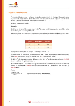 Regra de três composta
A regra de três composta é utilizada em problemas com mais de duas grandezas, direta ou
inversamente proporcionais. Para não vacilar, temos que montar um esquema com base na
análise das colunas completas em relação à coluna do “x”.
Vejamos os exemplos abaixo.
Exemplo:
Em 8 horas, 20 caminhões descarregam 160m3 de areia. Em 5 horas, quantos caminhões serão
necessários para descarregar 125m3?
A regra é colocar em cada coluna as grandezas de mesma espécie e deixar o X na segunda linha.

+

-

Horas

Caminhões

Volume

8

20

160

5

x

125

Identificando as relações em relação à coluna que contém o X:
Se em 8 horas, 20 caminhões carregam a areia, em 5 horas, para carregar o mesmo volume,
serão MAIS caminhões. Então se coloca o sinal de + sobre a coluna Horas.
Se 160 m³ são transportados por 20 caminhões, 125 m³ serão transportados por MENOS
caminhões. Sinal de - para essa coluna.
Assim, basta montar a equação com a seguinte orientação: ficam no numerador, acompanhando
o valor da coluna do x, o MAIOR valor da coluna com sinal de +, e da coluna com sinal de -, o
MENOR valor.
Assim:
20 × 125 × 8
= 25		
160 × 5

44

Logo, serão necessários 25 caminhões.

www.acasadoconcurseiro.com.br

 