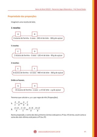 Banco do Brasil 2013/2 – Raciocínio Lógico-Matemático – Prof. Daniel Dudan

Propriedade das proporções
Imaginem uma receita de bolo.

1 receita:
A

B

4 xícaras de farinha - 6 ovos - 240 ml de leite - 180 g de açúcar

½ receita:
C

D

2 xícaras de farinha - 3 ovos - 120 ml de leite - 90 g de açúcar

2 receitas:
E

F

8 xícaras de farinha - 12 ovos - 480 ml de leite - 360 g de açúcar

Então se houver,
G

H

14 xícaras de farinha - x ovos - y ml de leite - z g de açúcar

Teremos que calcular x, y e z por regra de três (Proporções).
1.	

A B
A C
= ou =
C D
B D

2.	

A+B C +D
A+B B+D
=
=
ou
C
A
A
B

Numa proporção, a soma dos dois primeiros termos está para o 2º (ou 1º) termo, assim como a
soma dos dois últimos está para o 4º (ou 3º).

www.acasadoconcurseiro.com.br

47

 