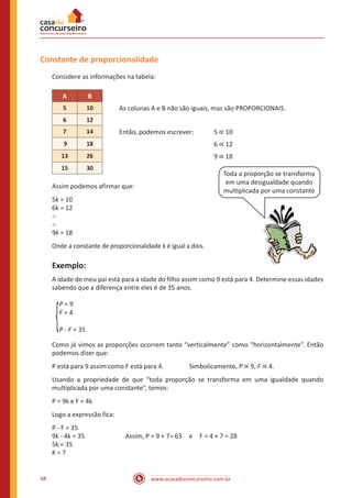 Constante de proporcionalidade
Considere as informações na tabela:
A

B

5

10

6

12

7

14

Então, podemos escrever:	

9

18

					

13

26

					

15

30

As colunas A e B não são iguais, mas são PROPORCIONAIS.
5 ∝ 10
6 ∝ 12
9 ∝ 18

Toda a proporção se transforma
em uma desigualdade quando
multiplicada por uma constante

Assim podemos afirmar que:
5k = 10
6k = 12
∴
∴
9k = 18

Onde a constante de proporcionalidade k é igual a dois.

Exemplo:
A idade de meu pai está para a idade do filho assim como 9 está para 4. Determine essas idades
sabendo que a diferença entre eles é de 35 anos.
P=9
F=4
P - F = 35
Como já vimos as proporções ocorrem tanto “verticalmente” como “horizontalmente”. Então
podemos dizer que:
P está para 9 assim como F está para 4.		

Simbolicamente, P ∝ 9, F ∝ 4.

Usando a propriedade de que “toda proporção se transforma em uma igualdade quando
multiplicada por uma constante”, temos:
P = 9k e F = 4k
Logo a expressão fica:
P - F = 35
9k - 4k = 35		
5k = 35
K=7

48

Assim, P = 9 × 7= 63 e F = 4 × 7 = 28

www.acasadoconcurseiro.com.br

 