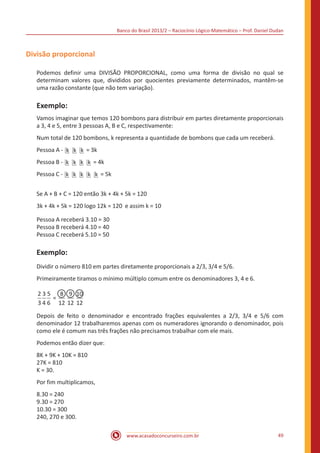 Banco do Brasil 2013/2 – Raciocínio Lógico-Matemático – Prof. Daniel Dudan

Divisão proporcional
Podemos definir uma DIVISÃO PROPORCIONAL, como uma forma de divisão no qual se
determinam valores que, divididos por quocientes previamente determinados, mantêm-se
uma razão constante (que não tem variação).

Exemplo:
Vamos imaginar que temos 120 bombons para distribuir em partes diretamente proporcionais
a 3, 4 e 5, entre 3 pessoas A, B e C, respectivamente:
Num total de 120 bombons, k representa a quantidade de bombons que cada um receberá.
Pessoa A - k k k = 3k
Pessoa B - k k k k = 4k
Pessoa C - k k k k k = 5k
Se A + B + C = 120 então 3k + 4k + 5k = 120
3k + 4k + 5k = 120 logo 12k = 120 e assim k = 10
Pessoa A receberá 3.10 = 30
Pessoa B receberá 4.10 = 40
Pessoa C receberá 5.10 = 50

Exemplo:
Dividir o número 810 em partes diretamente proporcionais a 2/3, 3/4 e 5/6.
Primeiramente tiramos o mínimo múltiplo comum entre os denominadores 3, 4 e 6.
2 3 5 8 9 10
=
3 4 6 12 12 12
Depois de feito o denominador e encontrado frações equivalentes a 2/3, 3/4 e 5/6 com
denominador 12 trabalharemos apenas com os numeradores ignorando o denominador, pois
como ele é comum nas três frações não precisamos trabalhar com ele mais.
Podemos então dizer que:
8K + 9K + 10K = 810
27K = 810
K = 30.
Por fim multiplicamos,
8.30 = 240
9.30 = 270
10.30 = 300
240, 270 e 300.
www.acasadoconcurseiro.com.br

49

 