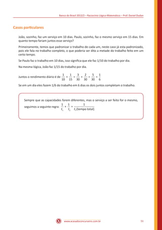 Banco do Brasil 2013/2 – Raciocínio Lógico-Matemático – Prof. Daniel Dudan

Casos particulares
João, sozinho, faz um serviço em 10 dias. Paulo, sozinho, faz o mesmo serviço em 15 dias. Em
quanto tempo fariam juntos esse serviço?
Primeiramente, temos que padronizar o trabalho de cada um, neste caso já esta padronizado,
pois ele fala no trabalho completo, o que poderia ser dito a metade do trabalho feito em um
certo tempo.
Se Paulo faz o trabalho em 10 dias, isso significa que ele faz 1/10 do trabalho por dia.
Na mesma lógica, João faz 1/15 do trabalho por dia.
Juntos o rendimento diário é de

1
1
3
2
5
1
+
=
+
=
=
10 15 30 30 30 6

Se em um dia eles fazem 1/6 do trabalho em 6 dias os dois juntos completam o trabalho.

Sempre que as capacidades forem diferentes, mas o serviço a ser feito for o mesmo,
1 1
1
+ =
seguimos a seguinte regra:
t1
t2 tT (tempo total)

www.acasadoconcurseiro.com.br

51

 