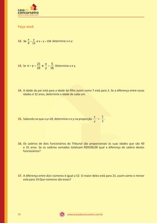 Faça você
x
9

12.	 Se
=

y
e x = 154
+y
13

=
13.	 Se x + y

determine x e y:

21
x
5
=
e
Determine x e y.
10
y 16

14.	 A idade do pai está para a idade do filho assim como 7 está para 3. Se a diferença entre essas
idades é 32 anos, determine a idade de cada um.

15.	 Sabendo-se que x-y=18, determine x e y na proporção

x
5
=
.
y
2

16.	 Os salários de dois funcionários do Tribunal são proporcionais às suas idades que são 40
e 25 anos. Se os salários somados totalizam R$9100,00 qual a diferença de salário destes
funcionários?

17.	 A diferença entre dois números é igual a 52. O maior deles está para 23, assim como o menor
está para 19.Que números são esses?

52

www.acasadoconcurseiro.com.br

 