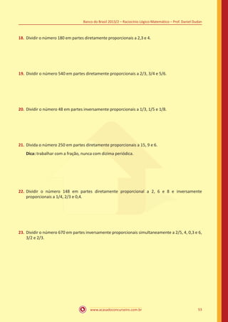 Banco do Brasil 2013/2 – Raciocínio Lógico-Matemático – Prof. Daniel Dudan

18.	 Dividir o número 180 em partes diretamente proporcionais a 2,3 e 4.

19.	 Dividir o número 540 em partes diretamente proporcionais a 2/3, 3/4 e 5/6.

20.	 Dividir o número 48 em partes inversamente proporcionais a 1/3, 1/5 e 1/8.

21.	 Divida o número 250 em partes diretamente proporcionais a 15, 9 e 6.
Dica: trabalhar com a fração, nunca com dizima periódica.

22.	 Dividir o número 148 em partes diretamente proporcional a 2, 6 e 8 e inversamente
proporcionais a 1/4, 2/3 e 0,4.

23.	 Dividir o número 670 em partes inversamente proporcionais simultaneamente a 2/5, 4, 0,3 e 6,
3/2 e 2/3.

www.acasadoconcurseiro.com.br

53

 