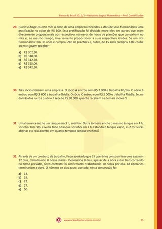Banco do Brasil 2013/2 – Raciocínio Lógico-Matemático – Prof. Daniel Dudan

29.	 (Carlos Chagas) Certo mês o dono de uma empresa concedeu a dois de seus funcionários uma
gratificação no valor de R$ 500. Essa gratificação foi dividida entre eles em partes que eram
diretamente proporcionais aos respectivos números de horas de plantões que cumpriram no
mês e, ao mesmo tempo, inversamente proporcional à suas respectivas idades. Se um dos
funcionários tem 36 anos e cumpriu 24h de plantões e, outro, de 45 anos cumpriu 18h, coube
ao mais jovem receber:
a)	
b)	
c)	
d)	
e)	

R$ 302,50.
R$ 310,00.
R$ 312,50.
R$ 325,00.
R$ 342,50.

30.	 Três sócios formam uma empresa. O sócio A entrou com R$ 2 000 e trabalha 8h/dia. O sócio B
entrou com R$ 3 000 e trabalha 6h/dia. O sócio C entrou com R$ 5 000 e trabalha 4h/dia. Se, na
divisão dos lucros o sócio B recebe R$ 90 000, quanto recebem os demais sócios?z

31.	 Uma torneira enche um tanque em 3 h, sozinho. Outra torneira enche o mesmo tanque em 4 h,
sozinho. Um ralo esvazia todo o tanque sozinho em 2 h. Estando o tanque vazio, as 2 torneiras
abertas e o ralo aberto, em quanto tempo o tanque encherá?

32.	 Através de um contrato de trabalho, ficou acertado que 35 operários construiriam uma casa em
32 dias, trabalhando 8 horas diárias. Decorridos 8 dias, apesar de a obra estar transcorrendo
no ritmo previsto, novo contrato foi confirmado: trabalhando 10 horas por dia, 48 operários
terminariam a obra. O número de dias gasto, ao todo, nesta construção foi:
a)	
b)	
c)	
d)	
e)	

14.
19.
22.
27.
50.

www.acasadoconcurseiro.com.br

55

 