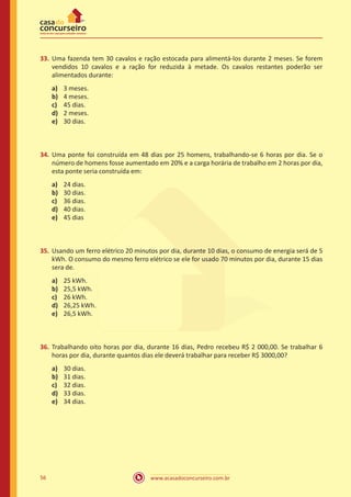 33.	 Uma fazenda tem 30 cavalos e ração estocada para alimentá-los durante 2 meses. Se forem
vendidos 10 cavalos e a ração for reduzida à metade. Os cavalos restantes poderão ser
alimentados durante:
a)	
b)	
c)	
d)	
e)	

3 meses.
4 meses.
45 dias.
2 meses.
30 dias.

34.	 Uma ponte foi construída em 48 dias por 25 homens, trabalhando​ se 6 horas por dia. Se o
número de homens fosse aumentado em 20% e a carga horária de trabalho em 2 horas por dia,
esta ponte seria construída em:
a)	
b)	
c)	
d)	
e)	

24 dias.
30 dias.
36 dias.
40 dias.
45 dias

35.	 Usando um ferro elétrico 20 minutos por dia, durante 10 dias, o consumo de energia será de 5
kWh. O consumo do mesmo ferro elétrico se ele for usado 70 minutos por dia, durante 15 dias
sera de.
a)	
b)	
c)	
d)	
e)	

25 kWh.
25,5 kWh.
26 kWh.
26,25 kWh.
26,5 kWh.

36.	 Trabalhando oito horas por dia, durante 16 dias, Pedro recebeu R$ 2 000,00. Se trabalhar 6
horas por dia, durante quantos dias ele deverá trabalhar para receber R$ 3000,00?
a)	
b)	
c)	
d)	
e)	

56

30 dias.
31 dias.
32 dias.
33 dias.
34 dias.

www.acasadoconcurseiro.com.br

 