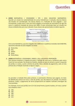 Questões
1.	 (3593) MATEMÁTICA | CESGRANRIO | EPE | 2012. ASSUNTOS: MATEMÁTICA.
Quando um estudo de sustentabilidade de usinas hidrelétricas é realizado, diversos fatores
são levados em consideração. Um desses fatores é o “indicador de área alagada”, i, que
corresponde à razão entre a área (em km2) alagada na formação do reservatório de água da
usina e a potência instalada da mesma (em MW). O valor encontrado deve ser situado nas
classes estabelecidas para esse indicador. Essas classes são apresentadas na tabela seguinte.

Uma usina hidrelétrica, cuja área alagada é de 2.600 km2 e a potência instalada é de 8.400 MW,
apresenta indicador de área alagada i na classe
a)	
b)	
c)	
d)	
e)	

Muito Alta.
Alta.
Média.
Baixa.
Muito Baixa.

2.	 (3929) MATEMÁTICA | CESGRANRIO | BNDES | 2011. ASSUNTOS: PROPORÇÃO
Dois pintores dividiram o trabalho de pintar a fachada de uma casa e receberam pelo metro
linear de muro pintado. Na divisão do trabalho, decidiu-se que um pintaria a parte à esquerda
do portão e o outro, a parte à direita do portão. Para a divisão do pagamento, cada um dos
pintores fez a medição mostrada na figura a seguir.

Ao perceber a medição feita pelos pintores, o contratante informou que pagaria, no total,
R$ 280,00 pela pintura do muro, e não do portão, que não deveria ser pintado. Os pintores
dividiram, então, o pagamento de forma proporcional ao trabalho realizado (metragem do
muro pintada).
Se a fachada, muro mais portão, tem 12 m de comprimento, quanto recebeu, em reais, o pintor
que trabalhou mais?
a)	
b)	
c)	
d)	
e)	

168.
160.
140.
120.
112.
www.acasadoconcurseiro.com.br

59

 