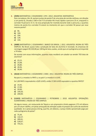 3.	 (3595) MATEMÁTICA | CESGRANRIO | EPE | 2012. ASSUNTOS: MATEMÁTICA
Dois corredores, M e N, partem juntos do ponto P de uma pista de corrida retilínea, em direção
a um ponto Q, situado a 240 m de P. O corredor M é mais rápido e percorre 25 m, enquanto o
corredor N percorre 15 m. Se essa proporção for mantida durante todo o percurso, a quantos
metros do ponto Q o corredor N estará no momento em que o corredor M passar por esse
mesmo ponto?
a)	
b)	
c)	
d)	
e)	

96.
104.
106.
128.
144.

4.	 (3680) MATEMÁTICA | CESGRANRIO | BANCO DO BRASIL | 2012. ASSUNTOS: REGRA DE TRÊS
SIMPLES. No Brasil, quase toda a produção de latas de alumínio é reciclada. As empresas de
reciclagem pagam R$ 320,00 por 100 kg de latas usadas, sendo que um quilograma corresponde
a 74 latas.
De acordo com essas informações, quantos reais receberá um catador ao vender 703 latas de
alumínio?
a)	
b)	
c)	
d)	
e)	

23,15.
23,98.
28,80.
28,96.
30,40.

5.	 (3610) MATEMÁTICA | CESGRANRIO | CMB | 2012. ASSUNTOS: REGRA DE TRÊS SIMPLES
No país X, a moeda é o PAFE e, no país Y, a moeda é o LUVE.
Se 1,00 PAFE é equivalente a 0,85 LUVES, então 17,00 LUVES equivalem a quantos PAFES?
a)	
b)	
c)	
d)	
e)	

14,45.
17,00.
20,00.
144,50.
200,00.

6.	 (11622) MATEMÁTICA | CESGRANRIO | PETROBRÁS | 2010. ASSUNTOS: OPERAÇÕES
ELEMENTARES | REGRA DE TRÊS SIMPLES
Há alguns meses, um restaurante de Tóquio e um empresário chinês pagaram 175 mil dólares
por um atum-rabilho, um peixe ameaçado de extinção usado no preparo de sushis de excelente
qualidade. Se o peixe pesava 232 kg, qual foi, em dólares, o preço médio aproximado pago por
cada quilograma do peixe?
a)	
b)	
c)	
d)	
e)	
60

75,44.
132,57.
289,41.
528,67.
754,31.
www.acasadoconcurseiro.com.br

 