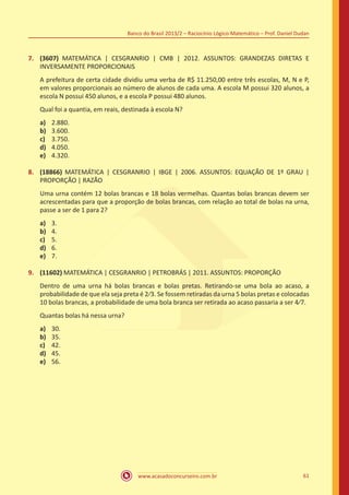 Banco do Brasil 2013/2 – Raciocínio Lógico-Matemático – Prof. Daniel Dudan

7.	 (3607) MATEMÁTICA | CESGRANRIO | CMB | 2012. ASSUNTOS: GRANDEZAS DIRETAS E
INVERSAMENTE PROPORCIONAIS
A prefeitura de certa cidade dividiu uma verba de R$ 11.250,00 entre três escolas, M, N e P,
em valores proporcionais ao número de alunos de cada uma. A escola M possui 320 alunos, a
escola N possui 450 alunos, e a escola P possui 480 alunos.
Qual foi a quantia, em reais, destinada à escola N?
a)	
b)	
c)	
d)	
e)	

2.880.
3.600.
3.750.
4.050.
4.320.

8.	 (18866) MATEMÁTICA | CESGRANRIO | IBGE | 2006. ASSUNTOS: EQUAÇÃO DE 1º GRAU |
PROPORÇÃO | RAZÃO
Uma urna contém 12 bolas brancas e 18 bolas vermelhas. Quantas bolas brancas devem ser
acrescentadas para que a proporção de bolas brancas, com relação ao total de bolas na urna,
passe a ser de 1 para 2?
a)	
b)	
c)	
d)	
e)	

3.
4.
5.
6.
7.

9.	 (11602) MATEMÁTICA | CESGRANRIO | PETROBRÁS | 2011. ASSUNTOS: PROPORÇÃO
Dentro de uma urna há bolas brancas e bolas pretas. Retirando-se uma bola ao acaso, a
probabilidade de que ela seja preta é 2⁄3. Se fossem retiradas da urna 5 bolas pretas e colocadas
10 bolas brancas, a probabilidade de uma bola branca ser retirada ao acaso passaria a ser 4⁄7.
Quantas bolas há nessa urna?
a)	
b)	
c)	
d)	
e)	

30.
35.
42.
45.
56.

www.acasadoconcurseiro.com.br

61

 