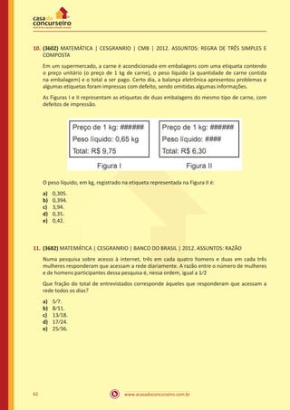 10.	 (3602) MATEMÁTICA | CESGRANRIO | CMB | 2012. ASSUNTOS: REGRA DE TRÊS SIMPLES E
COMPOSTA
Em um supermercado, a carne é acondicionada em embalagens com uma etiqueta contendo
o preço unitário (o preço de 1 kg de carne), o peso líquido (a quantidade de carne contida
na embalagem) e o total a ser pago. Certo dia, a balança eletrônica apresentou problemas e
algumas etiquetas foram impressas com defeito, sendo omitidas algumas informações.
As Figuras I e II representam as etiquetas de duas embalagens do mesmo tipo de carne, com
defeitos de impressão.

O peso líquido, em kg, registrado na etiqueta representada na Figura II é:
a)	
b)	
c)	
d)	
e)	

0,305.
0,394.
3,94.
0,35.
0,42.

11.	 (3682) MATEMÁTICA | CESGRANRIO | BANCO DO BRASIL | 2012. ASSUNTOS: RAZÃO
Numa pesquisa sobre acesso à internet, três em cada quatro homens e duas em cada três
mulheres responderam que acessam a rede diariamente. A razão entre o número de mulheres
e de homens participantes dessa pesquisa é, nessa ordem, igual a 1⁄2
Que fração do total de entrevistados corresponde àqueles que responderam que acessam a
rede todos os dias?
a)	
b)	
c)	
d)	
e)	

62

5⁄7.
8⁄11.
13⁄18.
17⁄24.
25⁄36.

www.acasadoconcurseiro.com.br

 