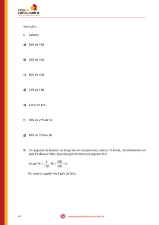 Exemplos:
I.	 Calcule:
a)	 20% de 450

b)	 30% de 300

c)	 40% de 400

d)	 75% de 130

e)	 215% de 120

f)	 30% de 20% de 50

g)	 20% de 30%de 50

II.	 Um jogador de futebol, ao longo de um campeonato, cobrou 75 faltas, transformando em
gols 8% dessas faltas. Quantos gols de falta esse jogador fez?
8% de 75 =

600
8
.75 =
=6
100
100

Portanto o jogador fez 6 gols de falta.

66

www.acasadoconcurseiro.com.br

 