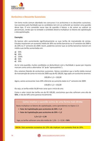 Acréscimo e Desconto Sucessivos
Um tema muito comum abordado nos concursos é os acréscimos e os descontos sucessivos.
Isso acontece pela facilidade que os candidatos tem em se confundir ao resolver uma questão
desse tipo. O erro cometido nesse tipo de questão é básico: o de somar ou subtrair os
percentuais, sendo que na verdade o candidato deveria multiplicar os fatores de capitalização
e descapitalização.

Exemplo:
Os bancos vêm aumentando significativamente as suas tarifas de manutenção de contas.
Estudos mostraram um aumento médio de 30% nas tarifas bancárias no 1º semestre de 2009 e
de 20% no 2° semestre de 2009. Assim, podemos concluir que as tarifas bancárias tiveram em
média suas tarifas aumentadas em:
a)	
b)	
c)	
d)	
e)	

50%
30%
150%
56%
20%

Ao ler esta questão, muitos candidatos se deslumbram com a facilidade e quase por impulso
marcam como certa a alternativa “a” (a de “apressadinho”).
Ora, estamos falando de acréscimos sucessivos. Vamos considerar que a tarifa média mensal
de manutenção de conta no início de 2009 seja de R$ 100,00, logo após um acréscimo teremos:
100,00 x 1,3 = 130,00
Agora, vamos acrescentar mais 20% referente ao aumento dado no 2° semestre de 2009:
130,00 x 1,2 = 156,00
Ou seja, as tarifas estão 56,00 mais caras que o início do ano.
Como o valor inicial das tarifas era de R$ 100,00, concluímos que elas sofreram uma alta de
56%, e não de 50% como parecia inicialmente.

Como resolver a questão acima de uma forma mais direta:
Basta multiplicar os fatores de capitalização, como aprendemos no tópico 1.3:
•	 Fator de Capitalização para acréscimo de 30% = 1,3
•	 Fator de Capitalização para acréscimo de 20% = 1,2
			

1,3 x 1,2 = 1,56

logo, as tarifas sofreram uma alta média de: 1,56 – 1 = 0,56 = 56%
DICA: Dois aumentos sucessivos de 10% não implicam num aumento final de 20%.

70

www.acasadoconcurseiro.com.br

 