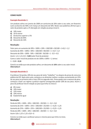 Banco do Brasil 2013/2 – Raciocínio Lógico-Matemático – Prof. Daniel Dudan

COMO FAZER
Exemplo Resolvido 1:
Um produto sofreu em janeiro de 2009 um acréscimo de 20% sobre o seu valor, em fevereiro
outro acréscimo de 40% e em março um desconto de 50%. Neste caso podemos afirmar que o
valor do produto após a 3ª alteração em relação ao preço inicial é:
a)	
b)	
c)	
d)	
e)	

10% maior
10 % menor
Acréscimo superior a 5%
Desconto de 84%
Desconto de 16%

Resolução:
Fator para um aumento de 20% = 100% + 20% = 100/100 + 20/100 = 1+0,2 = 1,2
Aumento de 40% = 100% + 40% = 100/100 + 40/100 = 1 + 0,4 = 1,4
Desconto de 50% = 100% - 50% = 100/100 - 50/100 = 1 - 0,5 = 0,5
Assim: 1,2 x 1,4 x 0,5 = 0,84 (valor final do produto)
Como o valor inicial do produto era de 100% e 100% = 1, temos:
1 – 0,84 = 0,16
Conclui-se então que este produto sofreu um desconto de 16% sobre o seu valor inicial.
Alternativa E

Exemplo Resolvido 2:
O professor Ed perdeu 20% do seu peso de tanto “trabalhar” na véspera da prova do concurso
público da CEF. Após este susto, começou a se alimentar melhor e acabou aumentando em 25%
do seu peso no primeiro mês e mais 25% no segundo mês. Preocupado com o excesso de peso,
começou a fazer um regime e praticar esporte conseguindo perder 20% do seu peso. Assim o
peso do professor Ed em relação ao peso que tinha no início é:
a)	
b)	
c)	
d)	
e)	

8% maior
10% maior
12% maior
10% menor
Exatamente igual

Resolução:
Perda de 20% = 100% - 20% = 100/100 – 20/100 = 1 – 0,2 = 0,8
Aumento de 25% = 100% + 25% = 100/100 + 25/100 = 1 + 0,25 = 1,25
Aumento de 25% = 100% + 25% = 100/100 + 25/100 = 1 + 0,25 = 1,25
Perda de 20% = 100% - 20% = 100/100 – 20/100 = 1 – 0,2 = 0,8
Assim: 0,8 x 1,25 x 1,25 x 0,8 = 1
Conclui-se então que o professor possui o mesmo peso que tinha no início.
Alternativa E
www.acasadoconcurseiro.com.br

71

 