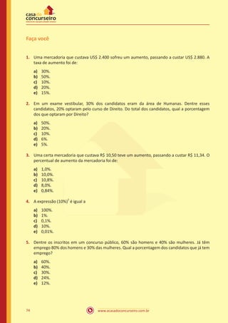 Faça você
1.	 Uma mercadoria que custava US$ 2.400 sofreu um aumento, passando a custar US$ 2.880. A
taxa de aumento foi de:
a)	
b)	
c)	
d)	
e)	

30%.
50%.
10%.
20%.
15%.

2.	 Em um exame vestibular, 30% dos candidatos eram da área de Humanas. Dentre esses
candidatos, 20% optaram pelo curso de Direito. Do total dos candidatos, qual a porcentagem
dos que optaram por Direito?
a)	
b)	
c)	
d)	
e)	

50%.
20%.
10%.
6%.
5%.

3.	 Uma certa mercadoria que custava R$ 10,50 teve um aumento, passando a custar R$ 11,34. O
percentual de aumento da mercadoria foi de:
a)	
b)	
c)	
d)	
e)	

1,0%.
10,0%.
10,8%.
8,0%.
0,84%.

4.	 A expressão (10%)2 é igual a
a)	
b)	
c)	
d)	
e)	

100%.
1%.
0,1%.
10%.
0,01%.

5.	 Dentre os inscritos em um concurso público, 60% são homens e 40% são mulheres. Já têm
emprego 80% dos homens e 30% das mulheres. Qual a porcentagem dos candidatos que já tem
emprego?
a)	
b)	
c)	
d)	
e)	

74

60%.
40%.
30%.
24%.
12%.

www.acasadoconcurseiro.com.br

 