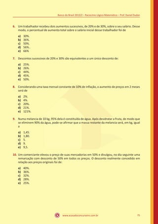 Banco do Brasil 2013/2 – Raciocínio Lógico-Matemático – Prof. Daniel Dudan

6.	 Um trabalhador recebeu dois aumentos sucessivos, de 20% e de 30%, sobre o seu salário. Desse
modo, o percentual de aumento total sobre o salário inicial desse trabalhador foi de
a)	
b)	
c)	
d)	
e)	

30%.
36%.
50%.
56%..
66%

7.	 Descontos sucessivos de 20% e 30% são equivalentes a um único desconto de:
a)	
b)	
c)	
d)	
e)	

25%.
26%.
44%.
45%.
50%.

8.	 Considerando uma taxa mensal constante de 10% de inflação, o aumento de preços em 2 meses
será de
a)	
b)	
c)	
d)	
e)	

2%.
4%.
20%.
21%.
121%.

9.	 Numa melancia de 10 kg, 95% dela é constituída de água. Após desidratar a fruta, de modo que
se eliminem 90% da água, pode-se afirmar que a massa restante da melancia será, em kg, igual
a
a)	
b)	
c)	
d)	
e)	

1,45.
1,80.
5.
9.
9,5.

10.	 Um comerciante elevou o preço de suas mercadorias em 50% e divulgou, no dia seguinte uma
remarcação com desconto de 50% em todos os preços. O desconto realmente concedido em
relação aos preços originais foi de:
a)	
b)	
c)	
d)	
e)	

40%.
36%.
32%.
28%.
25%.

www.acasadoconcurseiro.com.br

75

 