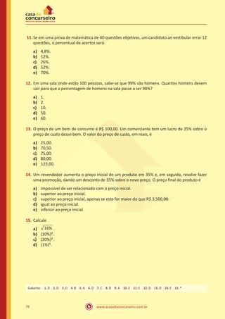 11.	Se em uma prova de matemática de 40 questões objetivas, um candidato ao vestibular errar 12
questões, o percentual de acertos será:
a)	
b)	
c)	
d)	
e)	

4,8%.
12%.
26%.
52%.
70%.

12.	 Em uma sala onde estão 100 pessoas, sabe-se que 99% são homens. Quantos homens devem
sair para que a percentagem de homens na sala passe a ser 98%?
a)	
b)	
c)	
d)	
e)	

1.
2.
10.
50.
60.

13.	 O preço de um bem de consumo é R$ 100,00. Um comerciante tem um lucro de 25% sobre o
preço de custo desse bem. O valor do preço de custo, em reais, é
a)	
b)	
c)	
d)	
e)	

25,00.
70,50.
75,00.
80,00.
125,00.

14.	 Um revendedor aumenta o preço inicial de um produto em 35% e, em seguida, resolve fazer
uma promoção, dando um desconto de 35% sobre o novo preço. O preço final do produto é
a)	
b)	
c)	
d)	
e)	

impossível de ser relacionado com o preço inicial.
superior ao preço inicial.
superior ao preço inicial, apenas se este for maior do que R$ 3.500,00.
igual ao preço inicial.
inferior ao preço inicial.

15.	 Calcule
a)	 16% .
b)	 (10%)².
c)	 (20%)².
d)	 (1%)³.

Gabarito: 1. D 2. D 3. D 4. B 5. A 6. D 7. C 8. D 9. A 10. E 11. E 12. D 13. D 14. E 15. *

76

www.acasadoconcurseiro.com.br

 