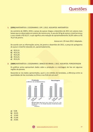 Questões

1.	 (3591) MATEMÁTICA | CESGRANRIO | EPE | 2012. ASSUNTOS: MATEMÁTICA
Ao contrário de 2009 e 2010, o preço do açúcar chegou a dezembro de 2011 em valores mais
baixos que os observados em janeiro do mesmo ano. A saca de 50 kg de açúcar cristal terminou
o ano cotada a R$ 63,57, o que significa uma redução de aproximadamente 16,6% sobre os R$
76,27 de janeiro.
Acesso em: 29 maio 2012. Adaptado.
De acordo com as informações acima, de janeiro a dezembro de 2011, o preço do quilograma
de açúcar cristal foi reduzido em, aproximadamente,
a)	
b)	
c)	
d)	
e)	

R$ 0,12.
R$ 0,16.
R$ 0,20.
R$ 0,25.
R$ 0,29.

2.	 (3684) MATEMÁTICA | CESGRANRIO | BANCO DO BRASIL | 2012. ASSUNTOS: PORCENTAGEM
Os gráficos acima apresentam dados sobre a produção e a reciclagem de lixo em algumas
regiões do planeta.
Baseando-se nos dados apresentados, qual é, em milhões de toneladas, a diferença entre as
quantidades de lixo recicladas na China e nos EUA em um ano?

a)	
b)	
c)	
d)	
e)	

9,08.
10,92.
12,60.
21,68.
24,80.

www.acasadoconcurseiro.com.br

77

 