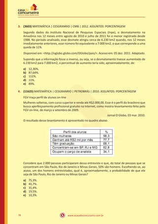 3.	 (3603) MATEMÁTICA | CESGRANRIO | CMB | 2012. ASSUNTOS: PORCENTAGEM
Segundo dados do Instituto Nacional de Pesquisas Espaciais (Inpe), o desmatamento na
Amazônia nos 12 meses entre agosto de 2010 e julho de 2011 foi o menor registrado desde
1988. No período analisado, esse desmate atingiu cerca de 6.230 km2 quando, nos 12 meses
imediatamente anteriores, esse número foi equivalente a 7.000 km2, o que corresponde a uma
queda de 11%.
Disponível em: http://oglobo.globo.com/OGlobo/pais/. Acesso em: 05 dez. 2011. Adaptado.
Supondo que a informação fosse o inverso, ou seja, se o desmatamento tivesse aumentado de
6.230 km2 para 7.000 km2, o percentual de aumento teria sido, aproximadamente, de:
a)	
b)	
c)	
d)	
e)	

12,36%.
87,64%.
111%.
11%.
89%.

4.	 (11625) MATEMÁTICA | CESGRANRIO | PETROBRÁS | 2010. ASSUNTOS: PORCENTAGEM
FGV traça perfil de alunos on-line
Mulheres solteiras, com curso superior e renda até R$2.000,00. Esse é o perfil do brasileiro que
busca aperfeiçoamento profissional gratuito na Internet, como mostra levantamento feito pelo
FGV on-line, de março a setembro de 2009.
Jornal O Globo, 03 mar. 2010.
O resultado desse levantamento é apresentado no quadro abaixo.

Considere que 2.000 pessoas participaram dessa entrevista e que, do total de pessoas que se
concentram em São Paulo, Rio de Janeiro e Minas Gerais, 50% são homens. Escolhendo-se, ao
acaso, um dos homens entrevistados, qual é, aproximadamente, a probabilidade de que ele
seja de São Paulo, Rio de Janeiro ou Minas Gerais?
a)	
b)	
c)	
d)	
e)	

78

75,3%.
41,7%.
31,4%.
19,5%.
10,3%.

www.acasadoconcurseiro.com.br

 