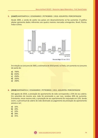 Banco do Brasil 2013/2 – Raciocínio Lógico-Matemático – Prof. Daniel Dudan

5.	 (11627) MATEMÁTICA | CESGRANRIO | PETROBRÁS | 2010. ASSUNTOS: PORCENTAGEM
Desde 2005, a venda de azeite nos países em desenvolvimento só faz aumentar. O gráfico
abaixo apresenta dados referentes aos quatro maiores mercados emergentes, Brasil, Rússia,
Índia e China.

Em relação ao consumo de 2005, a estimativa de 2010 prevê, na Índia, um aumento no consumo
de azeite de:
a)	
b)	
c)	
d)	
e)	

700%.
650%.
450%.
350%.
200%.

6.	 (3918) MATEMÁTICA | CESGRANRIO | PETROBRÁS | 2011. ASSUNTOS: PORCENTAGEM
Até agosto de 2010, a prestação do apartamento de João correspondia a 25% do seu salário.
Em setembro do mesmo ano, João foi promovido e, por isso, recebeu 40% de aumento.
Entretanto, nesse mesmo mês, a prestação de seu apartamento foi reajustada em 12%. Sendo
assim, o percentual do salário de João destinado ao pagamento da prestação do apartamento
passou a ser:
a)	
b)	
c)	
d)	
e)	

16%.
20%.
24%.
28%.
35%.

www.acasadoconcurseiro.com.br

79

 