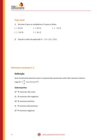 Faça você
( ) 0 ∈ N	

( ) 0 ∈ Z	

( ) - 3 ∈ Z

1.	 Assinale V para as verdadeiras e F para as falsas:
( ) -3 ∈ N	

( ) N c Z

2.	 Calcule o valor da expressão 3 – | 3+ |-3| + |3||.

Números racionais ( )
Definição
Será inicialmente descrito como o conjunto dos quocientes entre dois números inteiros.
p
Logo Q = { | p ∈ Z e q ∈ Z*}
q

Subconjuntos

Q* à racionais não nulos
Q + à racionais não negativos
Q* à racionais positivos
+
Q - à racionais não positivos
Q*à racionais negativos
-

8

www.acasadoconcurseiro.com.br

 
