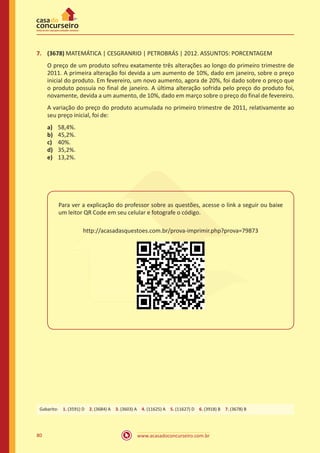 7.	 (3678) MATEMÁTICA | CESGRANRIO | PETROBRÁS | 2012. ASSUNTOS: PORCENTAGEM
O preço de um produto sofreu exatamente três alterações ao longo do primeiro trimestre de
2011. A primeira alteração foi devida a um aumento de 10%, dado em janeiro, sobre o preço
inicial do produto. Em fevereiro, um novo aumento, agora de 20%, foi dado sobre o preço que
o produto possuía no final de janeiro. A última alteração sofrida pelo preço do produto foi,
novamente, devida a um aumento, de 10%, dado em março sobre o preço do final de fevereiro.
A variação do preço do produto acumulada no primeiro trimestre de 2011, relativamente ao
seu preço inicial, foi de:
a)	
b)	
c)	
d)	
e)	

58,4%.
45,2%.
40%.
35,2%.
13,2%.

Para ver a explicação do professor sobre as questões, acesse o link a seguir ou baixe
um leitor QR Code em seu celular e fotografe o código.
http://acasadasquestoes.com.br/prova-imprimir.php?prova=79873

Gabarito: 1. (3591) D 2. (3684) A 3. (3603) A 4. (11625) A 5. (11627) D 6. (3918) B 7. (3678) B

80

www.acasadoconcurseiro.com.br

 
