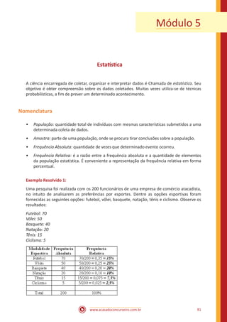 Módulo 5

Estatística
A ciência encarregada de coletar, organizar e interpretar dados é Chamada de estatística. Seu
objetivo é obter compreensão sobre os dados coletados. Muitas vezes utiliza-se de técnicas
probabilísticas, a fim de prever um determinado acontecimento.

Nomenclatura
•• População: quantidade total de indivíduos com mesmas características submetidos a uma
determinada coleta de dados.
•• Amostra: parte de uma população, onde se procura tirar conclusões sobre a população.
•• Frequência Absoluta: quantidade de vezes que determinado evento ocorreu.
•• Frequência Relativa: é a razão entre a frequência absoluta e a quantidade de elementos
da população estatística. É conveniente a representação da frequência relativa em forma
percentual.
Exemplo Resolvido 1:
Uma pesquisa foi realizada com os 200 funcionários de uma empresa de comércio atacadista,
no intuito de analisarem as preferências por esportes. Dentre as opções esportivas foram
fornecidas as seguintes opções: futebol, vôlei, basquete, natação, tênis e ciclismo. Observe os
resultados:
Futebol: 70
Vôlei: 50
Basquete: 40
Natação: 20
Tênis: 15
Ciclismo: 5

www.acasadoconcurseiro.com.br

81

 