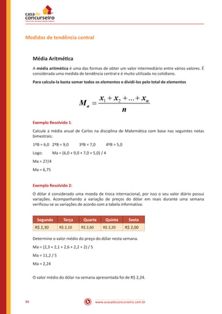 Medidas de tendência central

Média Aritmética
A média aritmética é uma das formas de obter um valor intermediário entre vários valores. É
considerada uma medida de tendência central e é muito utilizada no cotidiano.
Para calcula-la basta somar todos os elementos e dividi-los pelo total de elementos

Ma =

x1 + x2 + ... + xn
n

Exemplo Resolvido 1:
Calcule a média anual de Carlos na disciplina de Matemática com base nas seguintes notas
bimestrais:
1ºB = 6,0 	 2ºB = 9,0 	
Logo:	

3ºB = 7,0 	

4ºB = 5,0

Ma = (6,0 + 9,0 + 7,0 + 5,0) / 4

Ma = 27/4
Ma = 6,75
Exemplo Resolvido 2:
O dólar é considerado uma moeda de troca internacional, por isso o seu valor diário possui
variações. Acompanhando a variação de preços do dólar em reais durante uma semana
verificou-se as variações de acordo com a tabela informativa:
Segunda
R$ 2,30

Terça
R$ 2,10

Quarta
R$ 2,60

Quinta
R$ 2,20

Sexta
R$ 2,00

Determine o valor médio do preço do dólar nesta semana.
Ma = (2,3 + 2,1 + 2,6 + 2,2 + 2) / 5
Ma = 11,2 / 5
Ma = 2,24
O valor médio do dólar na semana apresentada foi de R$ 2,24.

88

www.acasadoconcurseiro.com.br

 