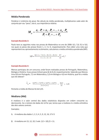 Banco do Brasil 2013/2 – Raciocínio Lógico-Matemático – Prof. Daniel Dudan

Média Ponderada
Ponderar é sinônimo de pesar. No cálculo da média ponderada, multiplicamos cada valor do
conjunto por seu “peso”, isto é, sua importância relativa.

Mp =

x1 ⋅ P1 + x2 ⋅ P2 + ... + xn ⋅ Pn
P1 + P2 + ... + Pn

Exemplo Resolvido 3:
Paulo teve as seguintes notas nas provas de Matemática no ano de 2008: 8,5; 7,0; 9,5 e 9,0,
nas quais os pesos das provas foram 1, 2, 3 e 4, respectivamente. Para obter uma nota que
representará seu aproveitamento no bimestre, calculamos a média aritmética ponderada (MP).

Exemplo Resolvido 4:
Marcos participou de um concurso, onde foram realizadas provas de Português, Matemática,
Biologia e História. Essas provas tinham peso 3, 3, 2 e 2, respectivamente. Sabendo que Marcos
tirou 8,0 em Português, 7,5 em Matemática, 5,0 em Biologia e 4,0 em História, qual foi a média
que ele obteve?

p

=

 

Portanto a média de Marcos foi de 6,45.

Mediana (Md)
A mediana é o valor central dos dados estatísticos dispostos em ordem crescente ou
decrescente. Se o número de dadas do rol for par, temos que a mediana é a média aritmética
dos dois valores centrais.
Exemplos:
1.	 A mediana dos dados 1, 2, 3, 4, 5, 9, 12, 16, 17 é 5
2.	 A mediana em 15, 12, 10, 2 vale (12 + 10) /2 = 11.

www.acasadoconcurseiro.com.br

89

 