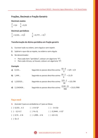 Banco do Brasil 2013/2 – Raciocínio Lógico-Matemático – Prof. Daniel Dudan

Frações, Decimais e Fração Geratriz
Decimais exatos
2
= 0,4	
5

1
= 0,25
4

Decimais periódicos
1
= 0,333... = 0,3		
3

7
= 0,777... = 0,7
9

Transformação de dízima periódica em fração geratriz
1.	 Escrever tudo na ordem, sem vírgula e sem repetir.
2.	 Subtrair o que não se repete, na ordem e sem vírgula.
3.	 No denominador:
•• Para cada item “periódico”, colocar um algarismo “9”;
•• Para cada intruso, se houver, colocar um algarismo “0”.

Exemplo
a)	 0,333...		
b)	 1,444...		

03 - 0
= 3/9 = 1/3
9
14 - 1
Seguindo os passos descritos acima:
= 13 /9
9
Seguindo os passos descritos acima:

c)	 1,232323...		

Seguindo os passos descritos acima:

123 - 1
= 122 /99
99

d)	 2,1343434...		

Seguindo os passos descritos acima:

2134 - 21
= 2113 /990
990

Faça você
( ) 0,333... ∈ Z	

( ) 0 ∈ Q*	

( ) - 3 ∈ Q+

3.	 Assinale V para as verdadeiras e F para as falsas:
( ) - 3,2 ∈ Z	

( ) 0,72... ∈ N	
( ) Q c Z

( ) 1,999... ∈ N	

( ) N c Q	

( ) 0,3444... ∈ Q*
( ) 62 ∈ Q

www.acasadoconcurseiro.com.br

9

 