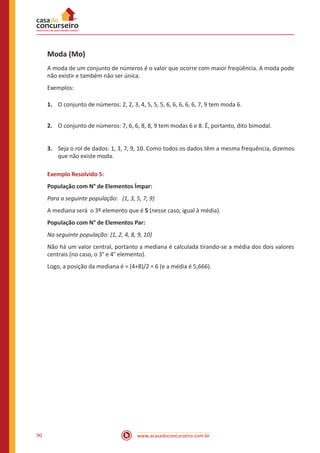 Moda (Mo)
A moda de um conjunto de números é o valor que ocorre com maior freqüência. A moda pode
não existir e também não ser única.
Exemplos:
1.	 O conjunto de números: 2, 2, 3, 4, 5, 5, 5, 6, 6, 6, 6, 6, 7, 9 tem moda 6.
2.	 O conjunto de números: 7, 6, 6, 8, 8, 9 tem modas 6 e 8. É, portanto, dito bimodal.
3.	 Seja o rol de dados: 1, 3, 7, 9, 10. Como todos os dados têm a mesma frequência, dizemos
que não existe moda.
Exemplo Resolvido 5:
População com N° de Elementos Ímpar:
Para a seguinte população: {1, 3, 5, 7, 9}
A mediana será o 3º elemento que é 5 (nesse caso, igual à média).
População com N° de Elementos Par:
Na seguinte população: {1, 2, 4, 8, 9, 10}
Não há um valor central, portanto a mediana é calculada tirando-se a média dos dois valores
centrais (no caso, o 3° e 4° elemento).
Logo, a posição da mediana é = (4+8)/2 = 6 (e a média é 5,666).

90

www.acasadoconcurseiro.com.br

 