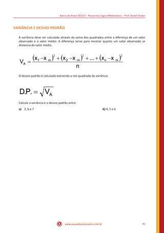 Banco do Brasil 2013/2 – Raciocínio Lógico-Matemático – Prof. Daniel Dudan

VARIÂNCIA E DESVIO PADRÃO
A variância deve ser calculada através da soma dos quadrados entre a diferença de um valor
observado e o valor médio. A diferença serve para mostrar quanto um valor observado se
distancia do valor médio.

VA

(x1 −x m )2 + (x 2 −x m )2 + ... + (xn −x m )2
=
n

O desvio padrão é calculado extraindo a raiz quadrada da variância.

D.P. = VA
Calcule a variância e o desvio padrão entre:
a)	 2, 6 e 7							

www.acasadoconcurseiro.com.br

b) 4, 5 e 6

91

 
