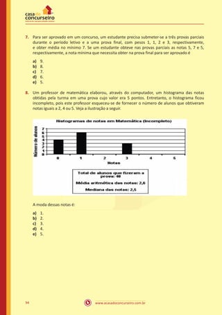 7.	 Para ser aprovado em um concurso, um estudante precisa submeter-se a três provas parciais
durante o período letivo e a uma prova final, com pesos 1, 1, 2 e 3, respectivamente,
e obter média no mínimo 7. Se um estudante obteve nas provas parciais as notas 5, 7 e 5,
respectivamente, a nota mínima que necessita obter na prova final para ser aprovado é
a)	
b)	
c)	
d)	
e)	

9.
8.
7.
6.
5.

8.	 Um professor de matemática elaborou, através do computador, um histograma das notas
obtidas pela turma em uma prova cujo valor era 5 pontos. Entretanto, o histograma ficou
incompleto, pois este professor esqueceu-se de fornecer o número de alunos que obtiveram
notas iguais a 2, 4 ou 5. Veja a ilustração a seguir.

A moda dessas notas é:
a)	
b)	
c)	
d)	
e)	

94

1.
2.
3.
4.
5.

www.acasadoconcurseiro.com.br

 