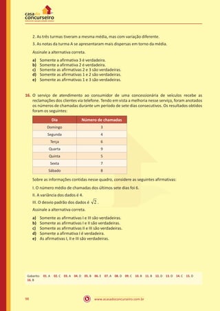 2. As três turmas tiveram a mesma média, mas com variação diferente.
3. As notas da turma A se apresentaram mais dispersas em torno da média.
Assinale a alternativa correta.
a)	
b)	
c)	
d)	
e)	

Somente a afirmativa 3 é verdadeira.
Somente a afirmativa 2 é verdadeira.
Somente as afirmativas 2 e 3 são verdadeiras.
Somente as afirmativas 1 e 2 são verdadeiras.
Somente as afirmativas 1 e 3 são verdadeiras.

16.	 O serviço de atendimento ao consumidor de uma concessionária de veículos recebe as
reclamações dos clientes via telefone. Tendo em vista a melhoria nesse serviço, foram anotados
os números de chamadas durante um período de sete dias consecutivos. Os resultados obtidos
foram os seguintes:
Dia

Número de chamadas

Domingo

3

Segunda

4

Terça

6

Quarta

9

Quinta

5

Sexta

7

Sábado

8

Sobre as informações contidas nesse quadro, considere as seguintes afirmativas:
I. O número médio de chamadas dos últimos sete dias foi 6.
II. A variância dos dados é 4.
III. O desvio padrão dos dados é

2.

Assinale a alternativa correta.
a)	
b)	
c)	
d)	
e)	

Somente as afirmativas I e III são verdadeiras.
Somente as afirmativas I e II são verdadeiras.
Somente as afirmativas II e III são verdadeiras.
Somente a afirmativa I é verdadeira.
As afirmativas I, II e III são verdadeiras.

Gabarito: 01. A 02. C 03. A 04. D 05. B 06. E 07. A 08. D 09. C 10. B 11. B 12. D 13. D 14. C 15. D
16. B

98

www.acasadoconcurseiro.com.br

 
