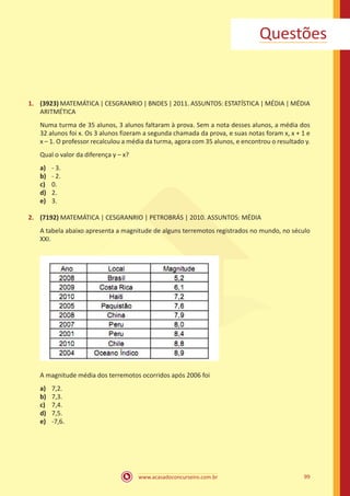 Questões

1.	 (3923) MATEMÁTICA | CESGRANRIO | BNDES | 2011. ASSUNTOS: ESTATÍSTICA | MÉDIA | MÉDIA
ARITMÉTICA
Numa turma de 35 alunos, 3 alunos faltaram à prova. Sem a nota desses alunos, a média dos
32 alunos foi x. Os 3 alunos fizeram a segunda chamada da prova, e suas notas foram x, x + 1 e
x – 1. O professor recalculou a média da turma, agora com 35 alunos, e encontrou o resultado y.
Qual o valor da diferença y – x?
a)	
b)	
c)	
d)	
e)	

- 3.
- 2.
0.
2.
3.

2.	 (7192) MATEMÁTICA | CESGRANRIO | PETROBRÁS | 2010. ASSUNTOS: MÉDIA
A tabela abaixo apresenta a magnitude de alguns terremotos registrados no mundo, no século
XXI.

A magnitude média dos terremotos ocorridos após 2006 foi
a)	
b)	
c)	
d)	
e)	

7,2.
7,3.
7,4.
7,5.
-7,6.

www.acasadoconcurseiro.com.br

99

 