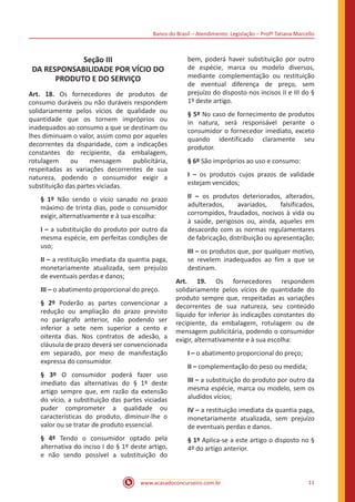 Banco do Brasil – Atendimento: Legislação – Profª Tatiana Marcello
www.acasadoconcurseiro.com.br 11
Seção III
DA RESPONSABILIDADE POR VÍCIO DO
PRODUTO E DO SERVIÇO
Art. 18. Os fornecedores de produtos de
consumo duráveis ou não duráveis respondem
solidariamente pelos vícios de qualidade ou
quantidade que os tornem impróprios ou
inadequados ao consumo a que se destinam ou
lhes diminuam o valor, assim como por aqueles
decorrentes da disparidade, com a indicações
constantes do recipiente, da embalagem,
rotulagem ou mensagem publicitária,
respeitadas as variações decorrentes de sua
natureza, podendo o consumidor exigir a
substituição das partes viciadas.
§ 1º Não sendo o vício sanado no prazo
máximo de trinta dias, pode o consumidor
exigir, alternativamente e à sua escolha:
I – a substituição do produto por outro da
mesma espécie, em perfeitas condições de
uso;
II – a restituição imediata da quantia paga,
monetariamente atualizada, sem prejuízo
de eventuais perdas e danos;
III – o abatimento proporcional do preço.
§ 2º Poderão as partes convencionar a
redução ou ampliação do prazo previsto
no parágrafo anterior, não podendo ser
inferior a sete nem superior a cento e
oitenta dias. Nos contratos de adesão, a
cláusula de prazo deverá ser convencionada
em separado, por meio de manifestação
expressa do consumidor.
§ 3º O consumidor poderá fazer uso
imediato das alternativas do § 1º deste
artigo sempre que, em razão da extensão
do vício, a substituição das partes viciadas
puder comprometer a qualidade ou
características do produto, diminuir-lhe o
valor ou se tratar de produto essencial.
§ 4º Tendo o consumidor optado pela
alternativa do inciso I do § 1º deste artigo,
e não sendo possível a substituição do
bem, poderá haver substituição por outro
de espécie, marca ou modelo diversos,
mediante complementação ou restituição
de eventual diferença de preço, sem
prejuízo do disposto nos incisos II e III do §
1º deste artigo.
§ 5º No caso de fornecimento de produtos
in natura, será responsável perante o
consumidor o fornecedor imediato, exceto
quando identificado claramente seu
produtor.
§ 6º São impróprios ao uso e consumo:
I – os produtos cujos prazos de validade
estejam vencidos;
II – os produtos deteriorados, alterados,
adulterados, avariados, falsificados,
corrompidos, fraudados, nocivos à vida ou
à saúde, perigosos ou, ainda, aqueles em
desacordo com as normas regulamentares
de fabricação, distribuição ou apresentação;
III – os produtos que, por qualquer motivo,
se revelem inadequados ao fim a que se
destinam.
Art. 19. Os fornecedores respondem
solidariamente pelos vícios de quantidade do
produto sempre que, respeitadas as variações
decorrentes de sua natureza, seu conteúdo
líquido for inferior às indicações constantes do
recipiente, da embalagem, rotulagem ou de
mensagem publicitária, podendo o consumidor
exigir, alternativamente e à sua escolha:
I – o abatimento proporcional do preço;
II – complementação do peso ou medida;
III – a substituição do produto por outro da
mesma espécie, marca ou modelo, sem os
aludidos vícios;
IV – a restituição imediata da quantia paga,
monetariamente atualizada, sem prejuízo
de eventuais perdas e danos.
§ 1º Aplica-se a este artigo o disposto no §
4º do artigo anterior.
 