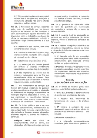 www.acasadoconcurseiro.com.br12
§ 2º O fornecedor imediato será responsável
quando fizer a pesagem ou a medição e o
instrumento utilizado não estiver aferido
segundo os padrões oficiais.
Art. 20. O fornecedor de serviços responde
pelos vícios de qualidade que os tornem
impróprios ao consumo ou lhes diminuam o
valor, assim como por aqueles decorrentes da
disparidade com as indicações constantes da
oferta ou mensagem publicitária, podendo o
consumidor exigir, alternativamente e à sua
escolha:
I – a reexecução dos serviços, sem custo
adicional e quando cabível;
II – a restituição imediata da quantia paga,
monetariamente atualizada, sem prejuízo
de eventuais perdas e danos;
III – o abatimento proporcional do preço.
§ 1º A reexecução dos serviços poderá
ser confiada a terceiros devidamente
capacitados,porcontaeriscodofornecedor.
§ 2º São impróprios os serviços que se
mostrem inadequados para os fins que
razoavelmente deles se esperam, bem
como aqueles que não atendam as normas
regulamentares de prestabilidade.
Art. 21. No fornecimento de serviços que
tenham por objetivo a reparação de qualquer
produto considerar-se-á implícita a obrigação
do fornecedor de empregar componentes de
reposição originais adequados e novos, ou
que mantenham as especificações técnicas
do fabricante, salvo, quanto a estes últimos,
autorização em contrário do consumidor.
Art. 22. Os órgãos públicos, por si ou suas
empresas, concessionárias, permissionárias ou
sob qualquer outra forma de empreendimento,
são obrigados a fornecer serviços adequados,
eficientes, seguros e, quanto aos essenciais,
contínuos.
Parágrafo único. Nos casos de
descumprimento, total ou parcial, das
obrigações referidas neste artigo, serão as
pessoas jurídicas compelidas a cumpri-las
e a reparar os danos causados, na forma
prevista neste código.
Art. 23. A ignorância do fornecedor sobre
os vícios de qualidade por inadequação
dos produtos e serviços não o exime de
responsabilidade.
Art. 24. A garantia legal de adequação do
produto ou serviço independe de termo
expresso, vedada a exoneração contratual do
fornecedor.
Art. 25. É vedada a estipulação contratual de
cláusula que impossibilite, exonere ou atenue
a obrigação de indenizar prevista nesta e nas
seções anteriores.
§ 1º Havendo mais de um responsável
pela causação do dano, todos responderão
solidariamente pela reparação prevista
nesta e nas seções anteriores.
§ 2º Sendo o dano causado por componente
ou peça incorporada ao produto ou serviço,
são responsáveis solidários seu fabricante,
construtor ou importador e o que realizou a
incorporação.
Seção IV
DA DECADÊNCIA E DA PRESCRIÇÃO
Art. 26. O direito de reclamar pelos vícios
aparentes ou de fácil constatação caduca em:
I – trinta dias, tratando-se de fornecimento
de serviço e de produtos não duráveis;
II – noventa dias, tratando-se de
fornecimento de serviço e de produtos
duráveis.
§ 1º Inicia-se a contagem do prazo
decadencial a partir da entrega efetiva do
produto ou do término da execução dos
serviços.
§ 2º Obstam a decadência:
I – a reclamação comprovadamente
formulada pelo consumidor perante o
 