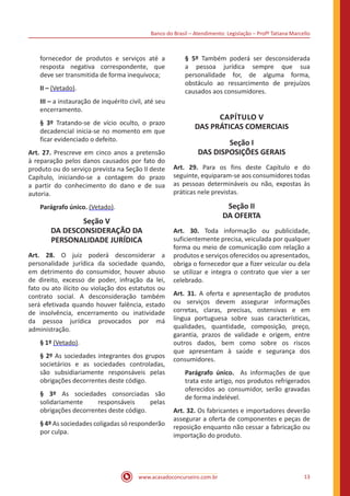 Banco do Brasil – Atendimento: Legislação – Profª Tatiana Marcello
www.acasadoconcurseiro.com.br 13
fornecedor de produtos e serviços até a
resposta negativa correspondente, que
deve ser transmitida de forma inequívoca;
II – (Vetado).
III – a instauração de inquérito civil, até seu
encerramento.
§ 3º Tratando-se de vício oculto, o prazo
decadencial inicia-se no momento em que
ficar evidenciado o defeito.
Art. 27. Prescreve em cinco anos a pretensão
à reparação pelos danos causados por fato do
produto ou do serviço prevista na Seção II deste
Capítulo, iniciando-se a contagem do prazo
a partir do conhecimento do dano e de sua
autoria.
Parágrafo único. (Vetado).
Seção V
DA DESCONSIDERAÇÃO DA
PERSONALIDADE JURÍDICA
Art. 28. O juiz poderá desconsiderar a
personalidade jurídica da sociedade quando,
em detrimento do consumidor, houver abuso
de direito, excesso de poder, infração da lei,
fato ou ato ilícito ou violação dos estatutos ou
contrato social. A desconsideração também
será efetivada quando houver falência, estado
de insolvência, encerramento ou inatividade
da pessoa jurídica provocados por má
administração.
§ 1º (Vetado).
§ 2º As sociedades integrantes dos grupos
societários e as sociedades controladas,
são subsidiariamente responsáveis pelas
obrigações decorrentes deste código.
§ 3º As sociedades consorciadas são
solidariamente responsáveis pelas
obrigações decorrentes deste código.
§ 4º As sociedades coligadas só responderão
por culpa.
§ 5º Também poderá ser desconsiderada
a pessoa jurídica sempre que sua
personalidade for, de alguma forma,
obstáculo ao ressarcimento de prejuízos
causados aos consumidores.
CAPÍTULO V
DAS PRÁTICAS COMERCIAIS
Seção I
DAS DISPOSIÇÕES GERAIS
Art. 29. Para os fins deste Capítulo e do
seguinte, equiparam-se aos consumidores todas
as pessoas determináveis ou não, expostas às
práticas nele previstas.
Seção II
DA OFERTA
Art. 30. Toda informação ou publicidade,
suficientemente precisa, veiculada por qualquer
forma ou meio de comunicação com relação a
produtos e serviços oferecidos ou apresentados,
obriga o fornecedor que a fizer veicular ou dela
se utilizar e integra o contrato que vier a ser
celebrado.
Art. 31. A oferta e apresentação de produtos
ou serviços devem assegurar informações
corretas, claras, precisas, ostensivas e em
língua portuguesa sobre suas características,
qualidades, quantidade, composição, preço,
garantia, prazos de validade e origem, entre
outros dados, bem como sobre os riscos
que apresentam à saúde e segurança dos
consumidores.
Parágrafo único. As informações de que
trata este artigo, nos produtos refrigerados
oferecidos ao consumidor, serão gravadas
de forma indelével.
Art. 32. Os fabricantes e importadores deverão
assegurar a oferta de componentes e peças de
reposição enquanto não cessar a fabricação ou
importação do produto.
 