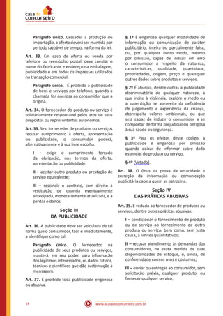 www.acasadoconcurseiro.com.br14
Parágrafo único. Cessadas a produção ou
importação, a oferta deverá ser mantida por
período razoável de tempo, na forma da lei.
Art. 33. Em caso de oferta ou venda por
telefone ou reembolso postal, deve constar o
nome do fabricante e endereço na embalagem,
publicidade e em todos os impressos utilizados
na transação comercial.
Parágrafo único. É proibida a publicidade
de bens e serviços por telefone, quando a
chamada for onerosa ao consumidor que a
origina.
Art. 34. O fornecedor do produto ou serviço é
solidariamente responsável pelos atos de seus
prepostos ou representantes autônomos.
Art. 35. Se o fornecedor de produtos ou serviços
recusar cumprimento à oferta, apresentação
ou publicidade, o consumidor poderá,
alternativamente e à sua livre escolha:
I – exigir o cumprimento forçado
da obrigação, nos termos da oferta,
apresentação ou publicidade;
II – aceitar outro produto ou prestação de
serviço equivalente;
III – rescindir o contrato, com direito à
restituição de quantia eventualmente
antecipada, monetariamente atualizada, e a
perdas e danos.
Seção III
DA PUBLICIDADE
Art. 36. A publicidade deve ser veiculada de tal
forma que o consumidor, fácil e imediatamente,
a identifique como tal.
Parágrafo único. O fornecedor, na
publicidade de seus produtos ou serviços,
manterá, em seu poder, para informação
dos legítimos interessados, os dados fáticos,
técnicos e científicos que dão sustentação à
mensagem.
Art. 37. É proibida toda publicidade enganosa
ou abusiva.
§ 1º É enganosa qualquer modalidade de
informação ou comunicação de caráter
publicitário, inteira ou parcialmente falsa,
ou, por qualquer outro modo, mesmo
por omissão, capaz de induzir em erro
o consumidor a respeito da natureza,
características, qualidade, quantidade,
propriedades, origem, preço e quaisquer
outros dados sobre produtos e serviços.
§ 2º É abusiva, dentre outras a publicidade
discriminatória de qualquer natureza, a
que incite à violência, explore o medo ou
a superstição, se aproveite da deficiência
de julgamento e experiência da criança,
desrespeita valores ambientais, ou que
seja capaz de induzir o consumidor a se
comportar de forma prejudicial ou perigosa
à sua saúde ou segurança.
§ 3º Para os efeitos deste código, a
publicidade é enganosa por omissão
quando deixar de informar sobre dado
essencial do produto ou serviço.
§ 4º (Vetado).
Art. 38. O ônus da prova da veracidade e
correção da informação ou comunicação
publicitária cabe a quem as patrocina.
Seção IV
DAS PRÁTICAS ABUSIVAS
Art. 39. É vedado ao fornecedor de produtos ou
serviços, dentre outras práticas abusivas:
I – condicionar o fornecimento de produto
ou de serviço ao fornecimento de outro
produto ou serviço, bem como, sem justa
causa, a limites quantitativos;
II – recusar atendimento às demandas dos
consumidores, na exata medida de suas
disponibilidades de estoque, e, ainda, de
conformidade com os usos e costumes;
III – enviar ou entregar ao consumidor, sem
solicitação prévia, qualquer produto, ou
fornecer qualquer serviço;
 